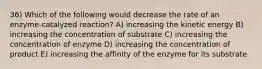 36) Which of the following would decrease the rate of an enzyme-catalyzed reaction? A) increasing the kinetic energy B) increasing the concentration of substrate C) increasing the concentration of enzyme D) increasing the concentration of product E) increasing the affinity of the enzyme for its substrate