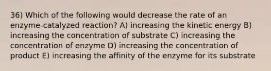 36) Which of the following would decrease the rate of an enzyme-catalyzed reaction? A) increasing the kinetic energy B) increasing the concentration of substrate C) increasing the concentration of enzyme D) increasing the concentration of product E) increasing the affinity of the enzyme for its substrate