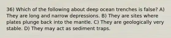 36) Which of the following about deep ocean trenches is false? A) They are long and narrow depressions. B) They are sites where plates plunge back into the mantle. C) They are geologically very stable. D) They may act as sediment traps.