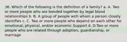 36. Which of the following is the definition of a family? a. A. Two or more people who are bonded together by legal blood relationships b. B. A group of people with whom a person closely identifies c. C. Two or more people who depend on each other for emotional, physical, and/or economic Support d. D.Two or more people who are related through adoption, guardianship, or marriage