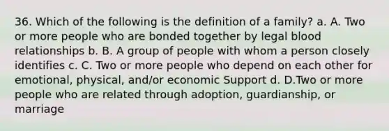 36. Which of the following is the definition of a family? a. A. Two or more people who are bonded together by legal blood relationships b. B. A group of people with whom a person closely identifies c. C. Two or more people who depend on each other for emotional, physical, and/or economic Support d. D.Two or more people who are related through adoption, guardianship, or marriage