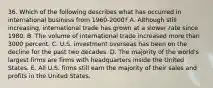 36. Which of the following describes what has occurred in international business from 1960-2000? A. Although still increasing, international trade has grown at a slower rate since 1980. B. The volume of international trade increased more than 3000 percent. C. U.S. investment overseas has been on the decline for the past two decades. D. The majority of the world's largest firms are firms with headquarters inside the United States. E. All U.S. firms still earn the majority of their sales and profits in the United States.