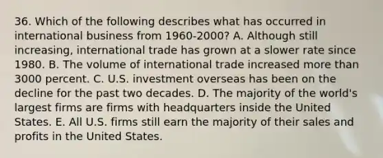 36. Which of the following describes what has occurred in international business from 1960-2000? A. Although still increasing, international trade has grown at a slower rate since 1980. B. The volume of international trade increased more than 3000 percent. C. U.S. investment overseas has been on the decline for the past two decades. D. The majority of the world's largest firms are firms with headquarters inside the United States. E. All U.S. firms still earn the majority of their sales and profits in the United States.