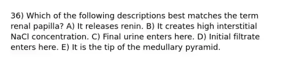 36) Which of the following descriptions best matches the term renal papilla? A) It releases renin. B) It creates high interstitial NaCl concentration. C) Final urine enters here. D) Initial filtrate enters here. E) It is the tip of the medullary pyramid.