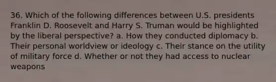 36. Which of the following differences between U.S. presidents Franklin D. Roosevelt and Harry S. Truman would be highlighted by the liberal perspective? a. How they conducted diplomacy b. Their personal worldview or ideology c. Their stance on the utility of military force d. Whether or not they had access to nuclear weapons