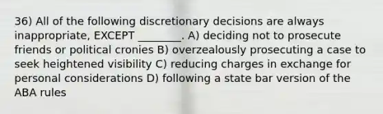 36) All of the following discretionary decisions are always inappropriate, EXCEPT ________. A) deciding not to prosecute friends or political cronies B) overzealously prosecuting a case to seek heightened visibility C) reducing charges in exchange for personal considerations D) following a state bar version of the ABA rules