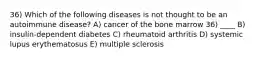 36) Which of the following diseases is not thought to be an autoimmune disease? A) cancer of the bone marrow 36) ____ B) insulin-dependent diabetes C) rheumatoid arthritis D) systemic lupus erythematosus E) multiple sclerosis