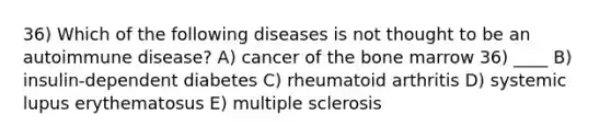 36) Which of the following diseases is not thought to be an autoimmune disease? A) cancer of the bone marrow 36) ____ B) insulin-dependent diabetes C) rheumatoid arthritis D) systemic lupus erythematosus E) multiple sclerosis