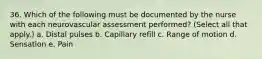 36. Which of the following must be documented by the nurse with each neurovascular assessment performed? (Select all that apply.) a. Distal pulses b. Capillary refill c. Range of motion d. Sensation e. Pain