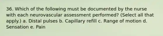 36. Which of the following must be documented by the nurse with each neurovascular assessment performed? (Select all that apply.) a. Distal pulses b. Capillary refill c. Range of motion d. Sensation e. Pain