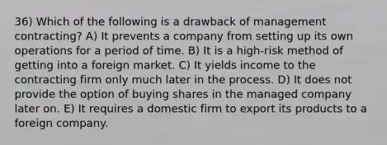 36) Which of the following is a drawback of management contracting? A) It prevents a company from setting up its own operations for a period of time. B) It is a high-risk method of getting into a foreign market. C) It yields income to the contracting firm only much later in the process. D) It does not provide the option of buying shares in the managed company later on. E) It requires a domestic firm to export its products to a foreign company.