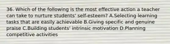 36. Which of the following is the most effective action a teacher can take to nurture students' self-esteem? A.Selecting learning tasks that are easily achievable B.Giving specific and genuine praise C.Building students' intrinsic motivation D.Planning competitive activities