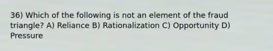 36) Which of the following is not an element of the fraud triangle? A) Reliance B) Rationalization C) Opportunity D) Pressure