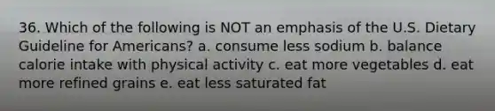 36. Which of the following is NOT an emphasis of the U.S. Dietary Guideline for Americans? a. consume less sodium b. balance calorie intake with physical activity c. eat more vegetables d. eat more refined grains e. eat less saturated fat