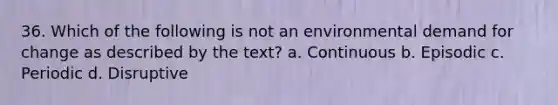 36. Which of the following is not an environmental demand for change as described by the text? a. Continuous b. Episodic c. Periodic d. Disruptive