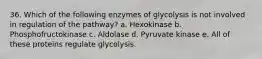 36. Which of the following enzymes of glycolysis is not involved in regulation of the pathway? a. Hexokinase b. Phosphofructokinase c. Aldolase d. Pyruvate kinase e. All of these proteins regulate glycolysis.