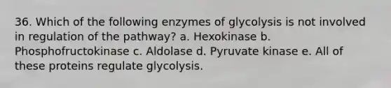 36. Which of the following enzymes of glycolysis is not involved in regulation of the pathway? a. Hexokinase b. Phosphofructokinase c. Aldolase d. Pyruvate kinase e. All of these proteins regulate glycolysis.