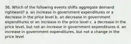 36. Which of the following events shifts aggregate demand rightward? a. an increase in government expenditures or a decrease in the price level b. an decrease in government expenditures or an increase in the price level c. a decrease in the price level, but not an increase in government expenditures d. an increase in government expenditures, but not a change in the price level