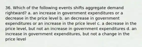 36. Which of the following events shifts aggregate demand rightward? a. an increase in government expenditures or a decrease in the price level b. an decrease in government expenditures or an increase in the price level c. a decrease in the price level, but not an increase in government expenditures d. an increase in government expenditures, but not a change in the price level