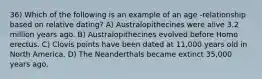 36) Which of the following is an example of an age -relationship based on relative dating? A) Australopithecines were alive 3.2 million years ago. B) Australopithecines evolved before Homo erectus. C) Clovis points have been dated at 11,000 years old in North America. D) The Neanderthals became extinct 35,000 years ago.