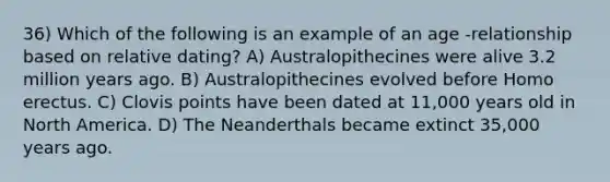 36) Which of the following is an example of an age -relationship based on relative dating? A) Australopithecines were alive 3.2 million years ago. B) Australopithecines evolved before Homo erectus. C) Clovis points have been dated at 11,000 years old in North America. D) The Neanderthals became extinct 35,000 years ago.