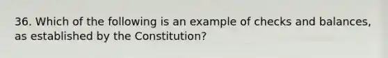 36. Which of the following is an example of checks and balances, as established by the Constitution?