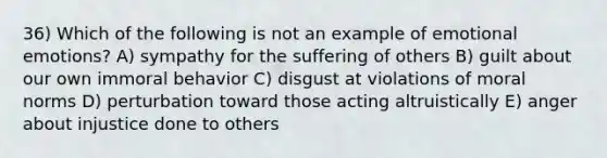 36) Which of the following is not an example of emotional emotions? A) sympathy for the suffering of others B) guilt about our own immoral behavior C) disgust at violations of moral norms D) perturbation toward those acting altruistically E) anger about injustice done to others