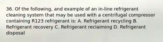 36. Of the following, and example of an in-line refrigerant cleaning system that may be used with a centrifugal compressor containing R123 refrigerant is: A. Refrigerant recycling B. Refrigerant recovery C. Refrigerant reclaiming D. Refrigerant disposal