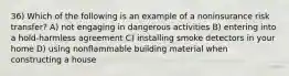 36) Which of the following is an example of a noninsurance risk transfer? A) not engaging in dangerous activities B) entering into a hold-harmless agreement C) installing smoke detectors in your home D) using nonflammable building material when constructing a house