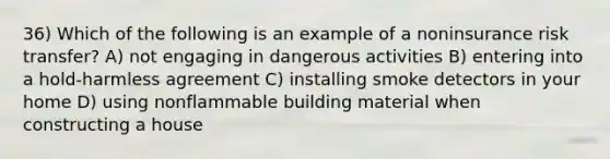 36) Which of the following is an example of a noninsurance risk transfer? A) not engaging in dangerous activities B) entering into a hold-harmless agreement C) installing smoke detectors in your home D) using nonflammable building material when constructing a house