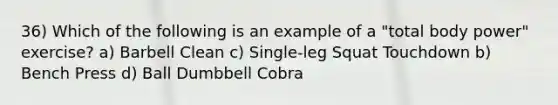 36) Which of the following is an example of a "total body power" exercise? a) Barbell Clean c) Single-leg Squat Touchdown b) Bench Press d) Ball Dumbbell Cobra