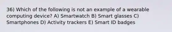 36) Which of the following is not an example of a wearable computing device? A) Smartwatch B) Smart glasses C) Smartphones D) Activity trackers E) Smart ID badges