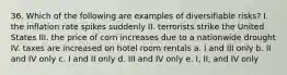 36. Which of the following are examples of diversifiable risks? I. the inflation rate spikes suddenly II. terrorists strike the United States III. the price of corn increases due to a nationwide drought IV. taxes are increased on hotel room rentals a. I and III only b. II and IV only c. I and II only d. III and IV only e. I, II, and IV only