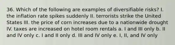 36. Which of the following are examples of diversifiable risks? I. the inflation rate spikes suddenly II. terrorists strike the United States III. the price of corn increases due to a nationwide drought IV. taxes are increased on hotel room rentals a. I and III only b. II and IV only c. I and II only d. III and IV only e. I, II, and IV only