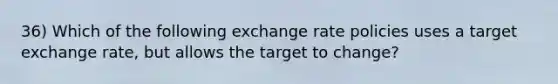 36) Which of the following exchange rate policies uses a target exchange rate, but allows the target to change?