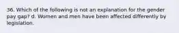 36. Which of the following is not an explanation for the gender pay gap? d. Women and men have been affected differently by legislation.
