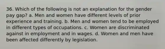 36. Which of the following is not an explanation for the gender pay gap? a. Men and women have different levels of prior experience and training. b. Men and women tend to be employed in different types of occupations. c. Women are discriminated against in employment and in wages. d. Women and men have been affected differently by legislation.