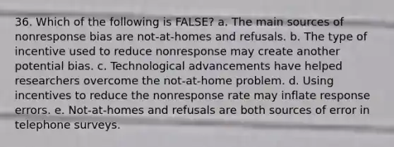 36. Which of the following is FALSE? a. The main sources of nonresponse bias are not-at-homes and refusals. b. The type of incentive used to reduce nonresponse may create another potential bias. c. Technological advancements have helped researchers overcome the not-at-home problem. d. Using incentives to reduce the nonresponse rate may inflate response errors. e. Not-at-homes and refusals are both sources of error in telephone surveys.