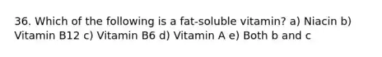 36. Which of the following is a fat-soluble vitamin? a) Niacin b) Vitamin B12 c) Vitamin B6 d) Vitamin A e) Both b and c