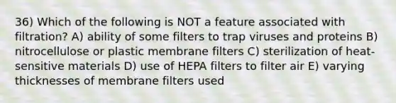 36) Which of the following is NOT a feature associated with filtration? A) ability of some filters to trap viruses and proteins B) nitrocellulose or plastic membrane filters C) sterilization of heat-sensitive materials D) use of HEPA filters to filter air E) varying thicknesses of membrane filters used