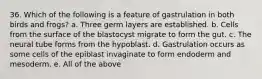 36. Which of the following is a feature of gastrulation in both birds and frogs? a. Three germ layers are established. b. Cells from the surface of the blastocyst migrate to form the gut. c. The neural tube forms from the hypoblast. d. Gastrulation occurs as some cells of the epiblast invaginate to form endoderm and mesoderm. e. All of the above