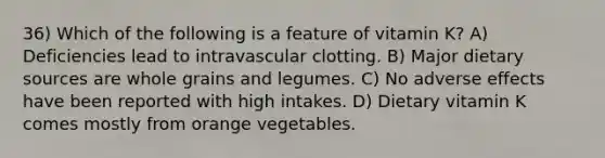 36) Which of the following is a feature of vitamin K? A) Deficiencies lead to intravascular clotting. B) Major dietary sources are whole grains and legumes. C) No adverse effects have been reported with high intakes. D) Dietary vitamin K comes mostly from orange vegetables.