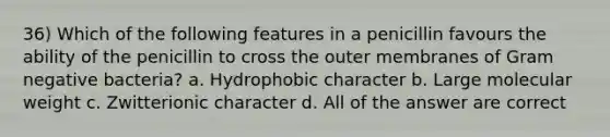 36) Which of the following features in a penicillin favours the ability of the penicillin to cross the outer membranes of Gram negative bacteria? a. Hydrophobic character b. Large molecular weight c. Zwitterionic character d. All of the answer are correct