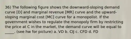 36) The following figure shows the downward-sloping demand curve [D] and marginal revenue [MR] curve and the upward-sloping marginal cost [MC] curve for a monopolist. If the government wishes to regulate the monopoly firm by restricting the price at C in the market, the demand curve will be equal to _____. (see hw for picture) a. VD b. CIJ c. CFD d. FD