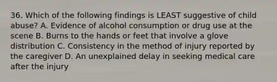 36. Which of the following findings is LEAST suggestive of child abuse? A. Evidence of alcohol consumption or drug use at the scene B. Burns to the hands or feet that involve a glove distribution C. Consistency in the method of injury reported by the caregiver D. An unexplained delay in seeking medical care after the injury