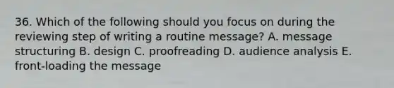 36. Which of the following should you focus on during the reviewing step of writing a routine message? A. message structuring B. design C. proofreading D. audience analysis E. front-loading the message