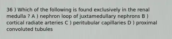 36 ) Which of the following is found exclusively in the renal medulla ? A ) nephron loop of juxtamedullary nephrons B ) cortical radiate arteries C ) peritubular capillaries D ) proximal convoluted tubules