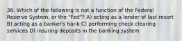 36. Which of the following is not a function of the Federal Reserve System, or the "Fed"? A) acting as a lender of last resort B) acting as a banker's bank C) performing check clearing services D) insuring deposits in the banking system