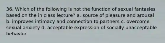 36. Which of the following is not the function of sexual fantasies based on the in class lecture? a. source of pleasure and arousal b. improves intimacy and connection to partners c. overcome sexual anxiety d. acceptable expression of socially unacceptable behavior