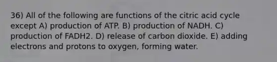 36) All of the following are functions of the citric acid cycle except A) production of ATP. B) production of NADH. C) production of FADH2. D) release of carbon dioxide. E) adding electrons and protons to oxygen, forming water.